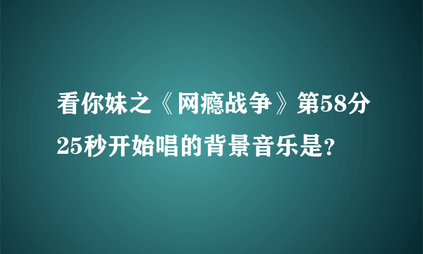 看你妹之《网瘾战争》第58分25秒开始唱的背景音乐是？