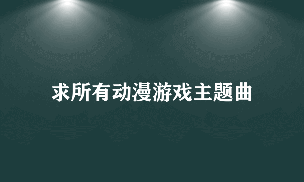 求所有动漫游戏主题曲