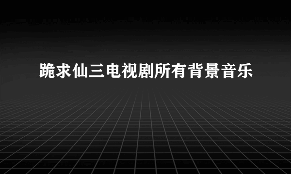 跪求仙三电视剧所有背景音乐