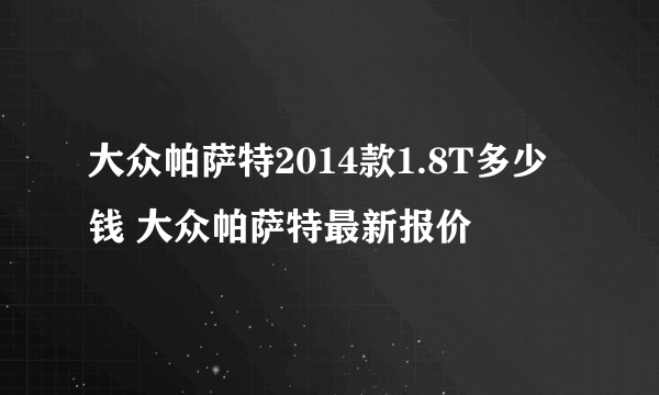 大众帕萨特2014款1.8T多少钱 大众帕萨特最新报价