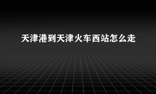 天津港到天津火车西站怎么走