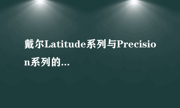 戴尔Latitude系列与Precision系列的区别是什么？