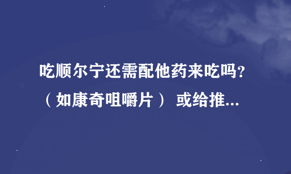 吃顺尔宁还需配他药来吃吗？（如康奇咀嚼片） 或给推荐一下需要服用哪些药品？