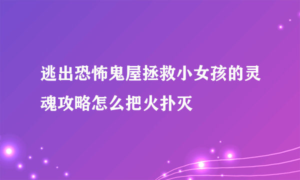 逃出恐怖鬼屋拯救小女孩的灵魂攻略怎么把火扑灭