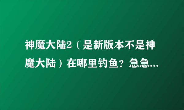 神魔大陆2（是新版本不是神魔大陆）在哪里钓鱼？急急急！！！