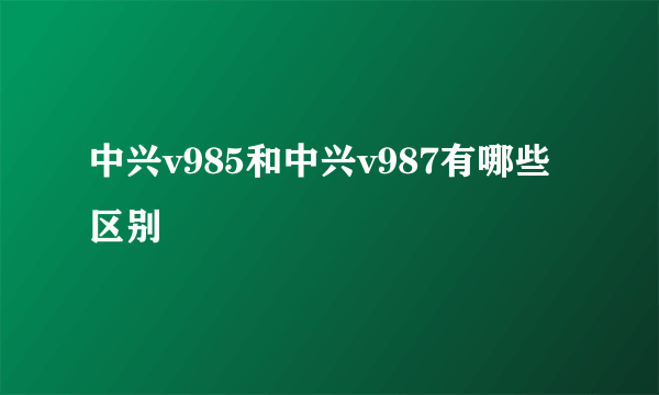 中兴v985和中兴v987有哪些区别