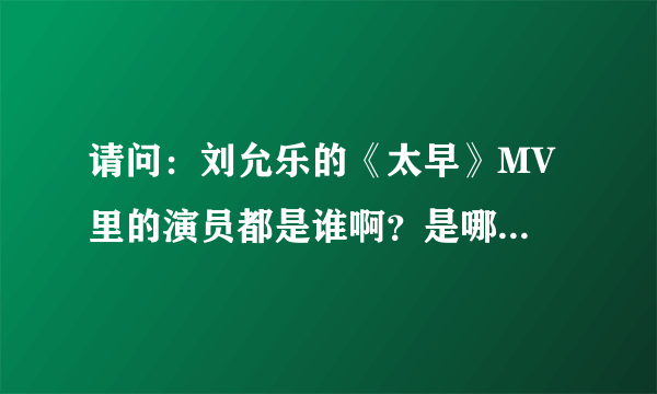 请问：刘允乐的《太早》MV 里的演员都是谁啊？是哪部电视剧啊？麻烦啦，谢谢大家帮个忙！