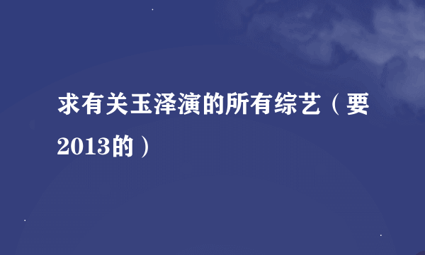 求有关玉泽演的所有综艺（要2013的）