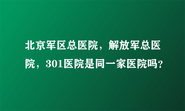 北京军区总医院，解放军总医院，301医院是同一家医院吗？