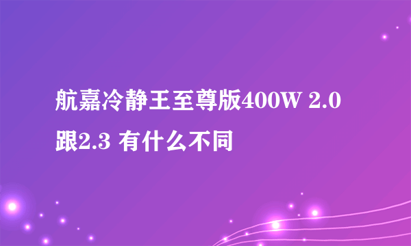 航嘉冷静王至尊版400W 2.0跟2.3 有什么不同