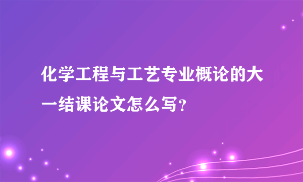 化学工程与工艺专业概论的大一结课论文怎么写？