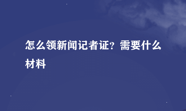 怎么领新闻记者证？需要什么材料