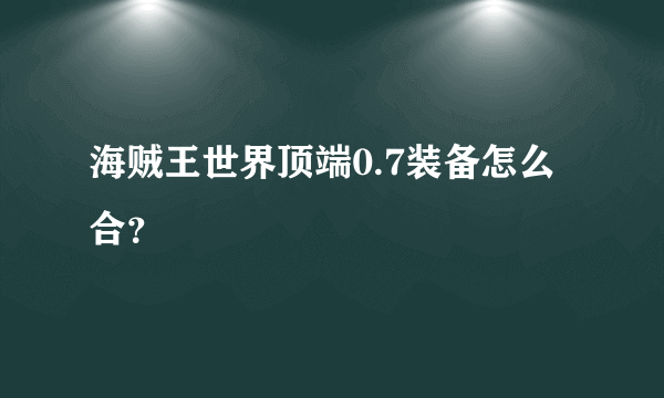 海贼王世界顶端0.7装备怎么合？