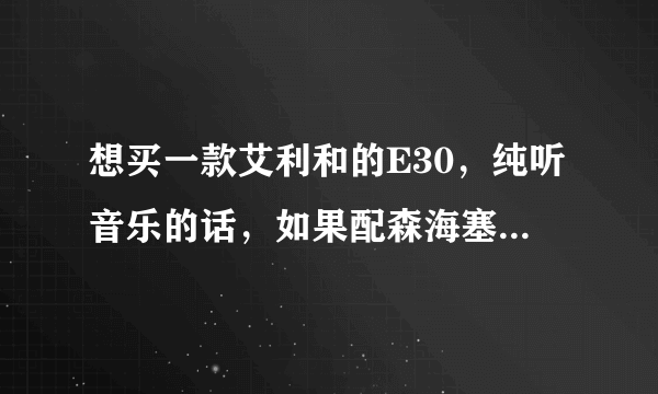 想买一款艾利和的E30，纯听音乐的话，如果配森海塞尔的耳机，那一款比较好，200以下的有吗....