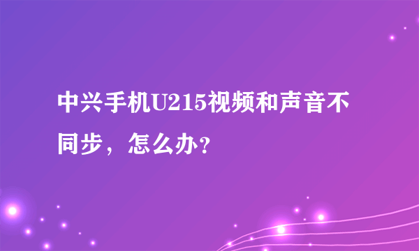 中兴手机U215视频和声音不同步，怎么办？