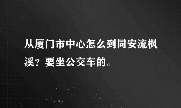 从厦门市中心怎么到同安流枫溪？要坐公交车的。