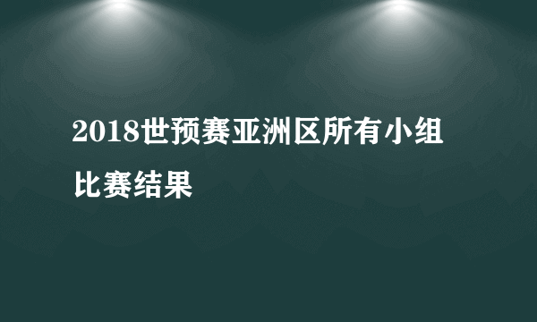 2018世预赛亚洲区所有小组 比赛结果