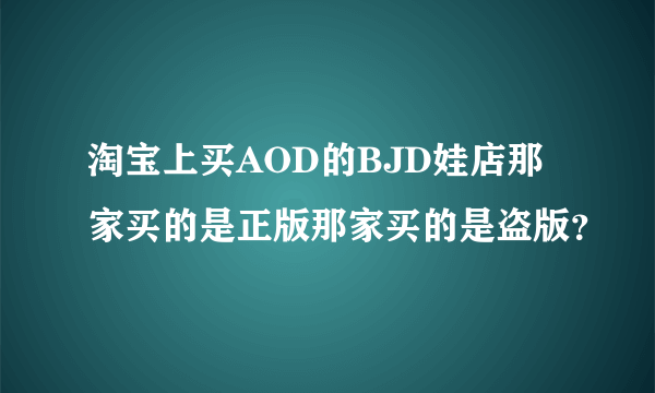 淘宝上买AOD的BJD娃店那家买的是正版那家买的是盗版？