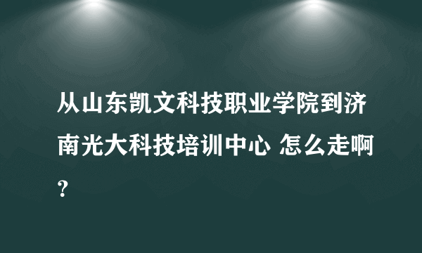 从山东凯文科技职业学院到济南光大科技培训中心 怎么走啊？