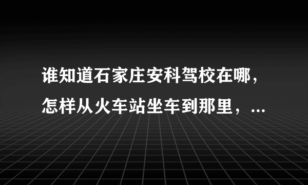 谁知道石家庄安科驾校在哪，怎样从火车站坐车到那里，或者打的