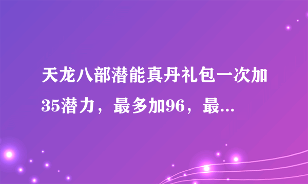 天龙八部潜能真丹礼包一次加35潜力，最多加96，最多的和假的多一点的怎么弄啊