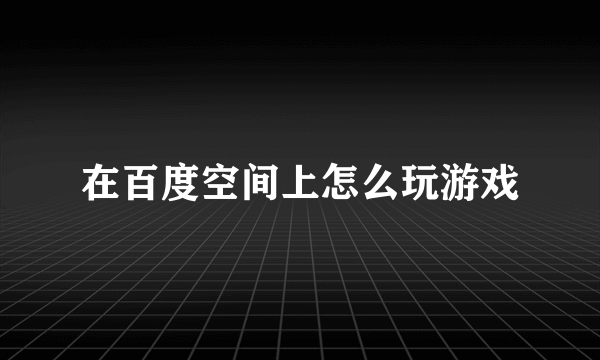 在百度空间上怎么玩游戏