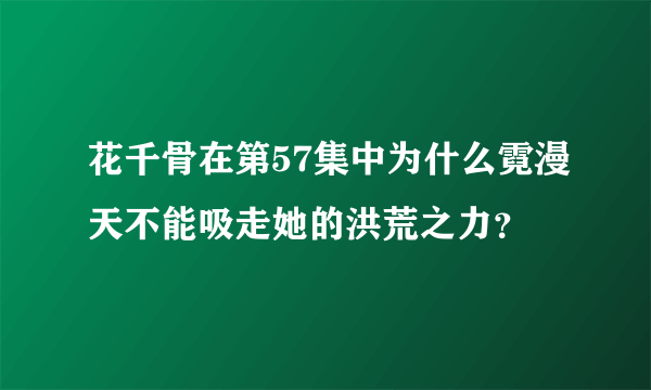 花千骨在第57集中为什么霓漫天不能吸走她的洪荒之力？