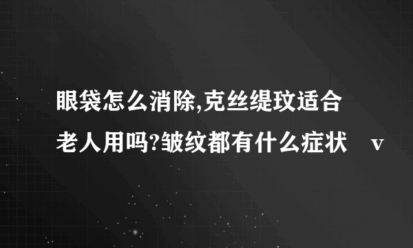 眼袋怎么消除,克丝缇玟适合老人用吗?皱纹都有什么症状戀v