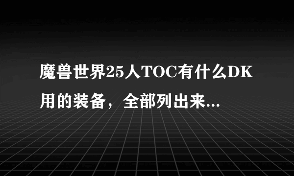 魔兽世界25人TOC有什么DK用的装备，全部列出来，本人要去G团，省的被黑，好的加100分！