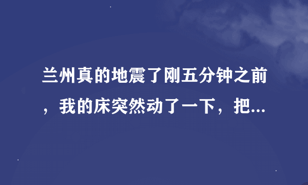 兰州真的地震了刚五分钟之前，我的床突然动了一下，把我吓死了，我还以为是幻觉呢