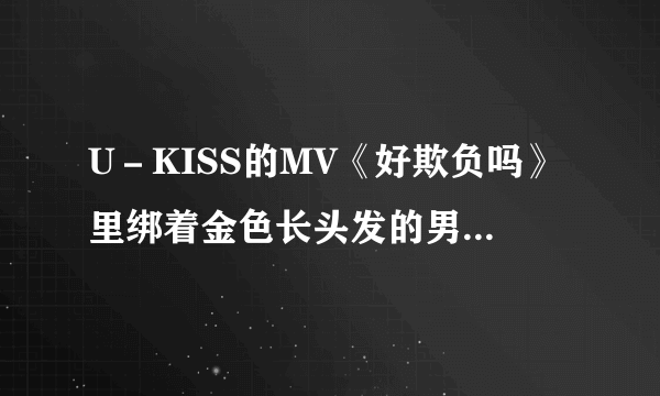 U－KISS的MV《好欺负吗》里绑着金色长头发的男生是谁。他的头发比另一个金色头发的长