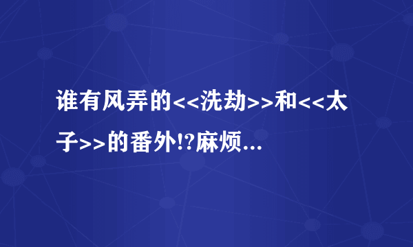 谁有风弄的<<洗劫>>和<<太子>>的番外!?麻烦寄给我吧!!谢谢!!!