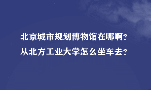 北京城市规划博物馆在哪啊？从北方工业大学怎么坐车去？