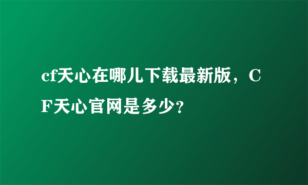 cf天心在哪儿下载最新版，CF天心官网是多少？