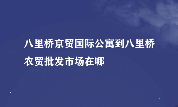 八里桥京贸国际公寓到八里桥农贸批发市场在哪