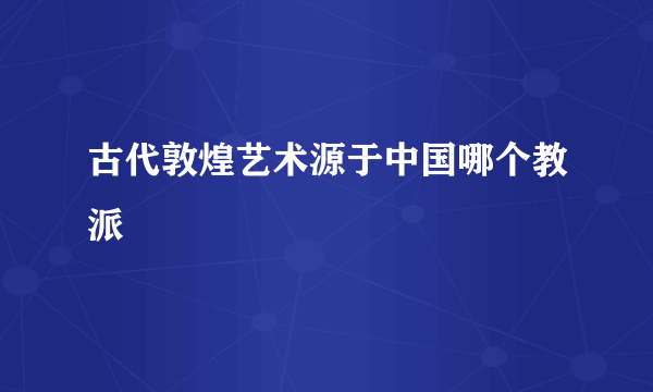 古代敦煌艺术源于中国哪个教派