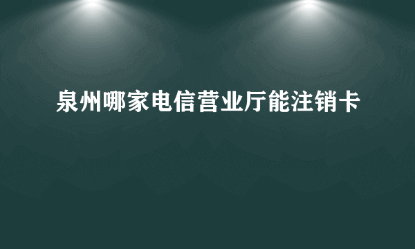 泉州哪家电信营业厅能注销卡