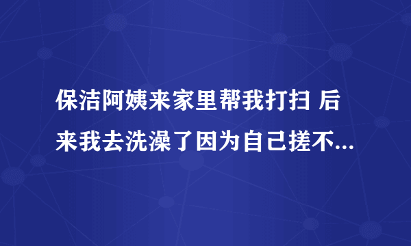 保洁阿姨来家里帮我打扫 后来我去洗澡了因为自己搓不干净就叫阿姨帮我搓 阿姨会怎么想 我是男生15岁