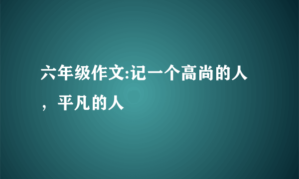 六年级作文:记一个高尚的人，平凡的人