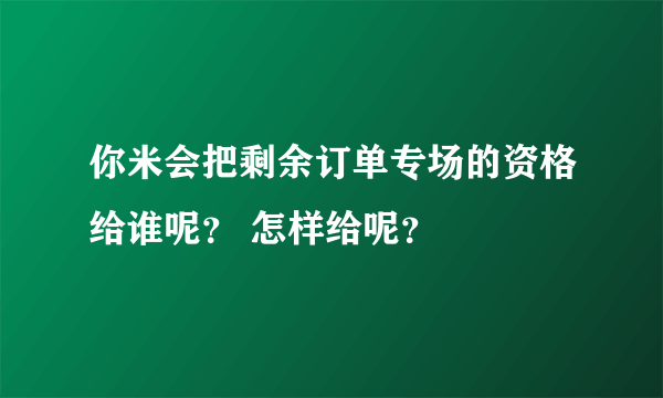 你米会把剩余订单专场的资格给谁呢？ 怎样给呢？