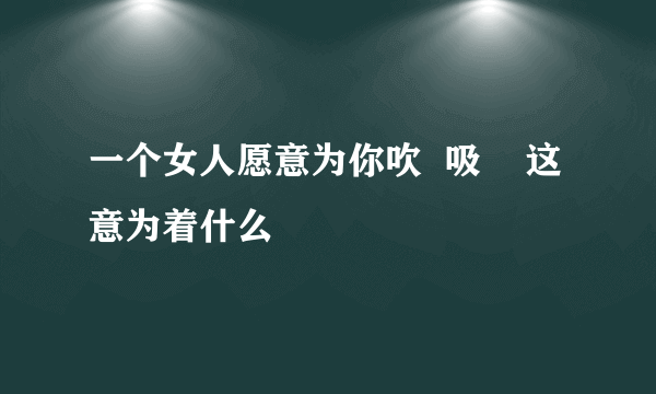 一个女人愿意为你吹  吸    这意为着什么