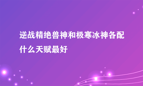 逆战精绝兽神和极寒冰神各配什么天赋最好