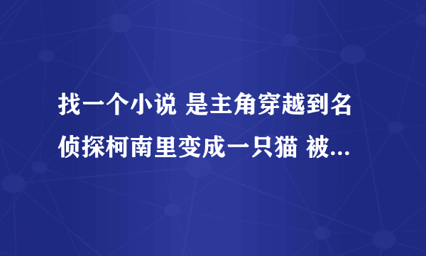 找一个小说 是主角穿越到名侦探柯南里变成一只猫 被灰原哀（宫野志保形态）收养了 主角可以变成人？