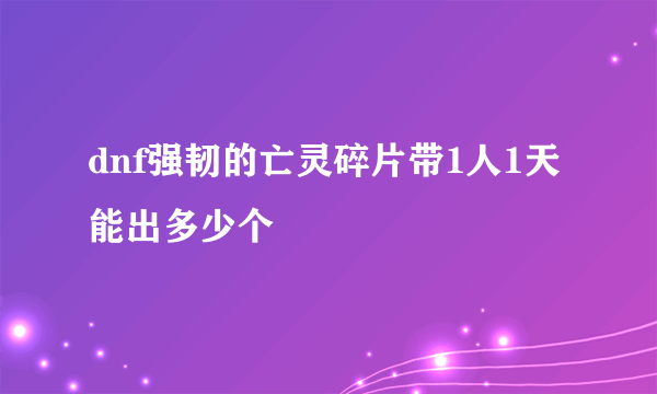 dnf强韧的亡灵碎片带1人1天能出多少个