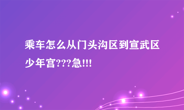 乘车怎么从门头沟区到宣武区少年宫???急!!!