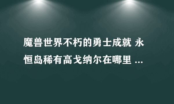 魔兽世界不朽的勇士成就 永恒岛稀有高戈纳尔在哪里 求遇见方式 还有凶暴钳爪蟹多久一刷