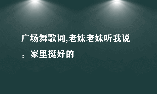 广场舞歌词,老妹老妹听我说。家里挺好的