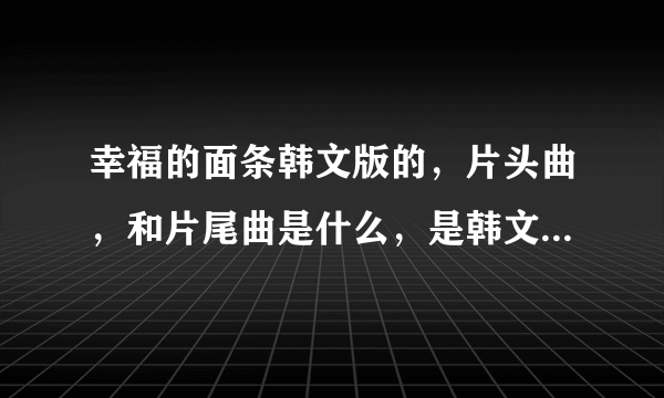 幸福的面条韩文版的，片头曲，和片尾曲是什么，是韩文版的，韩文版的？？万分感谢