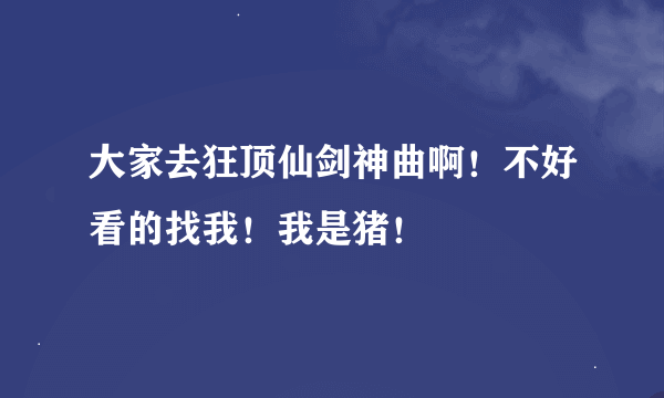 大家去狂顶仙剑神曲啊！不好看的找我！我是猪！