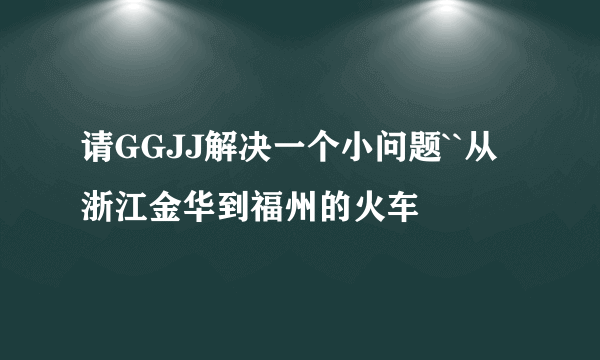 请GGJJ解决一个小问题``从浙江金华到福州的火车